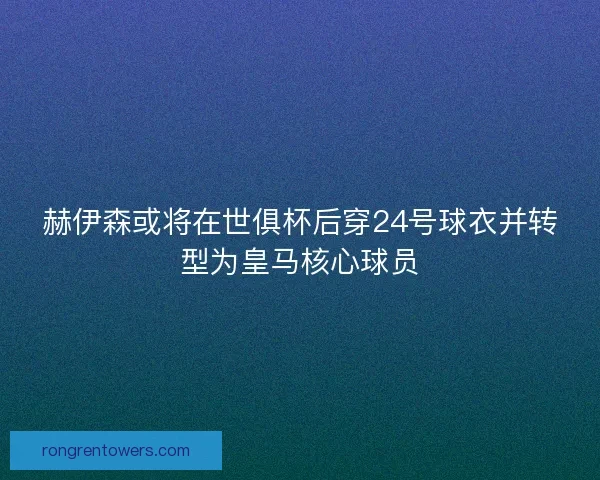 赫伊森或将在世俱杯后穿24号球衣并转型为皇马核心球员