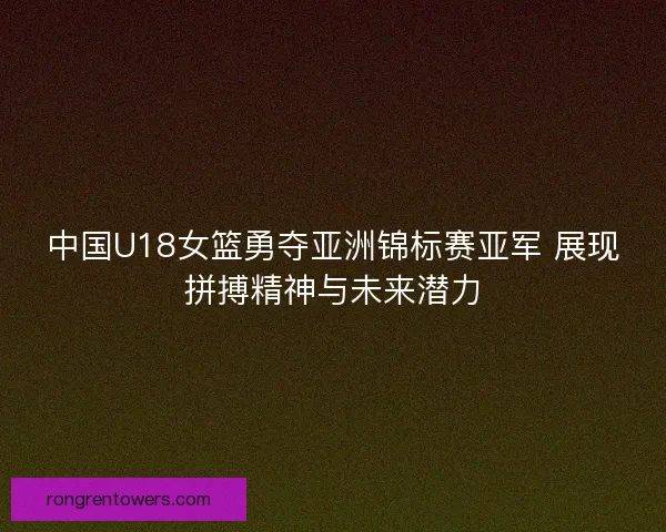 中国U18女篮勇夺亚洲锦标赛亚军 展现拼搏精神与未来潜力
