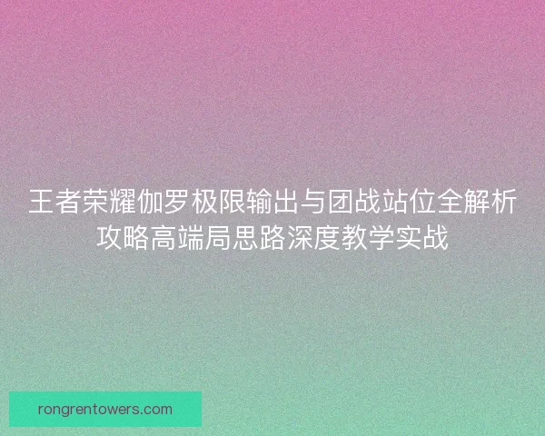 王者荣耀伽罗极限输出与团战站位全解析攻略高端局思路深度教学实战