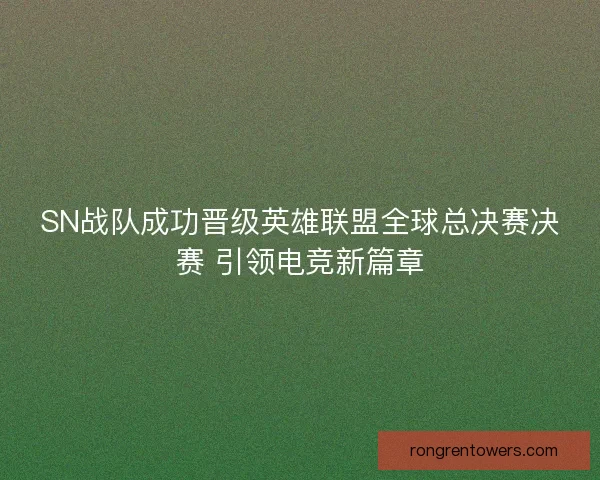 SN战队成功晋级英雄联盟全球总决赛决赛 引领电竞新篇章