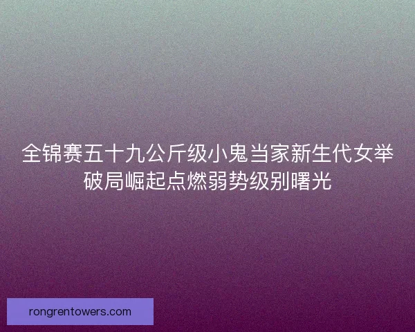 全锦赛五十九公斤级小鬼当家新生代女举破局崛起点燃弱势级别曙光