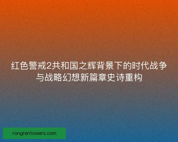 红色警戒2共和国之辉背景下的时代战争与战略幻想新篇章史诗重构