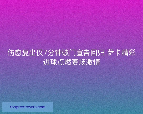 伤愈复出仅7分钟破门宣告回归 萨卡精彩进球点燃赛场激情