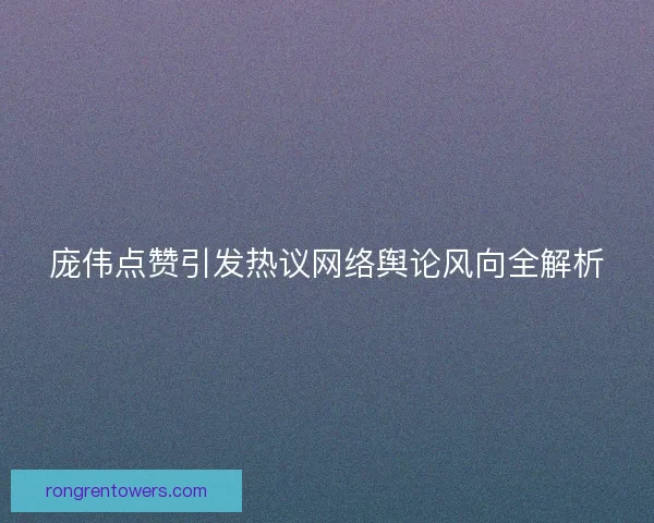 庞伟点赞引发热议网络舆论风向全解析