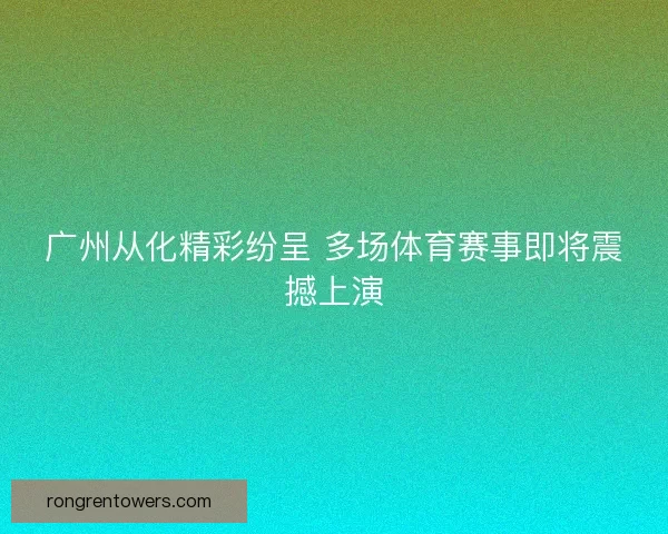 广州从化精彩纷呈 多场体育赛事即将震撼上演