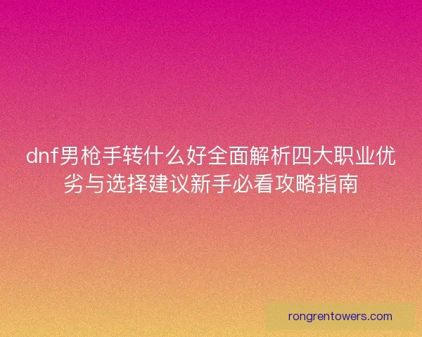 dnf男枪手转什么好全面解析四大职业优劣与选择建议新手必看攻略指南