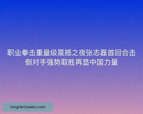 职业拳击重量级震撼之夜张志磊首回合击倒对手强势取胜再显中国力量