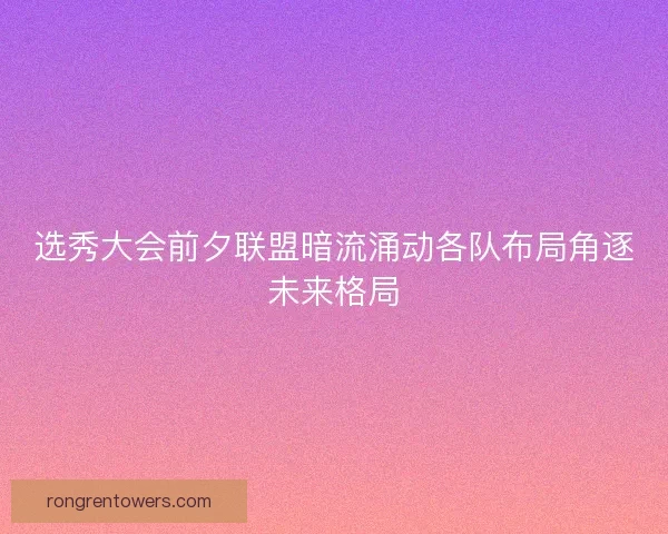 选秀大会前夕联盟暗流涌动各队布局角逐未来格局