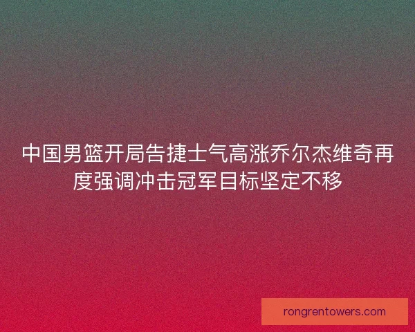 中国男篮开局告捷士气高涨乔尔杰维奇再度强调冲击冠军目标坚定不移 中国男篮开局告捷士气高涨乔尔杰维奇再度强调冲击冠军目标坚定不移