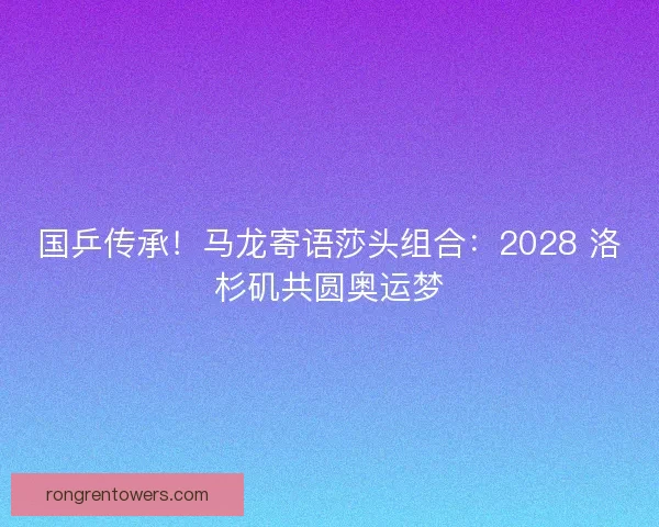 国乒传承！马龙寄语莎头组合：2028 洛杉矶共圆奥运梦