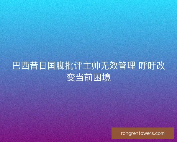 巴西昔日国脚批评主帅无效管理 呼吁改变当前困境