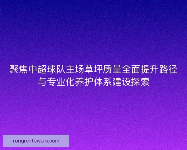 聚焦中超球队主场草坪质量全面提升路径与专业化养护体系建设探索