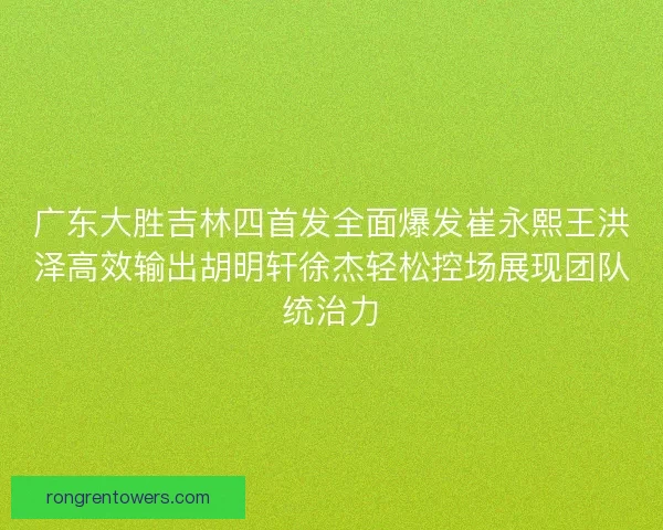 广东大胜吉林四首发全面爆发崔永熙王洪泽高效输出胡明轩徐杰轻松控场展现团队统治力