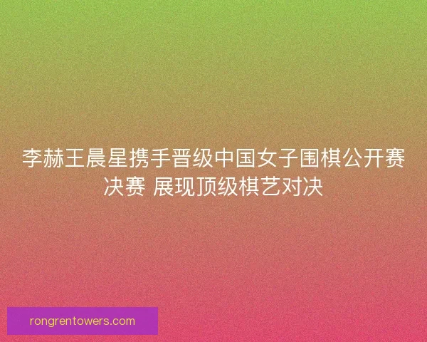 李赫王晨星携手晋级中国女子围棋公开赛决赛 展现顶级棋艺对决