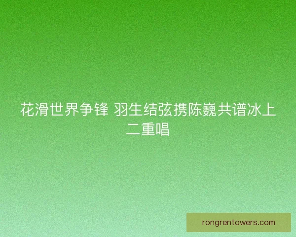 花滑世界争锋 羽生结弦携陈巍共谱冰上二重唱