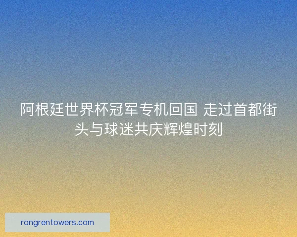 阿根廷世界杯冠军专机回国 走过首都街头与球迷共庆辉煌时刻