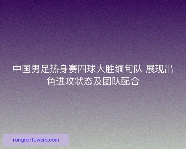 中国男足热身赛四球大胜缅甸队 展现出色进攻状态及团队配合