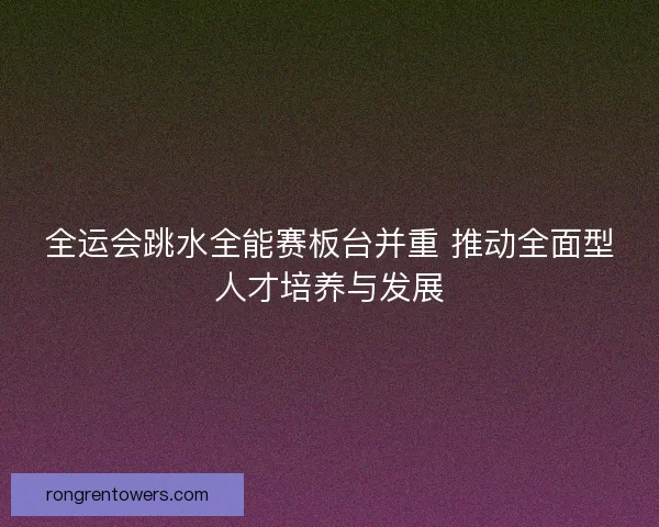 全运会跳水全能赛板台并重 推动全面型人才培养与发展