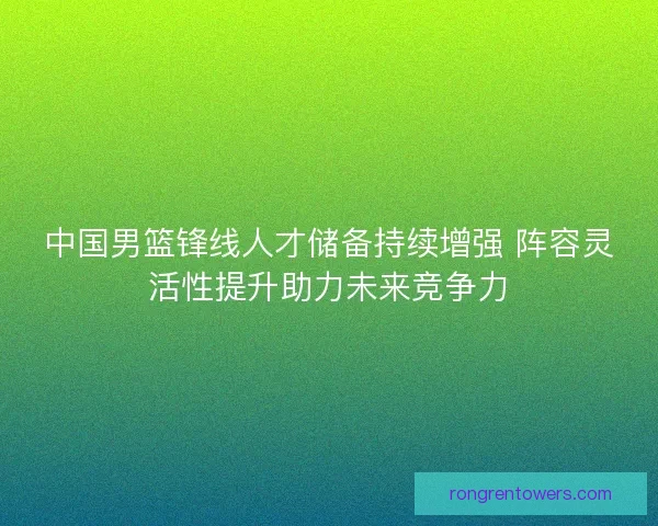 中国男篮锋线人才储备持续增强 阵容灵活性提升助力未来竞争力