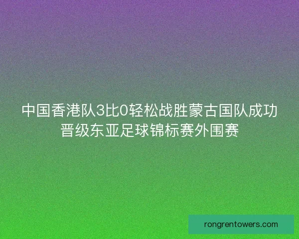 中国香港队3比0轻松战胜蒙古国队成功晋级东亚足球锦标赛外围赛
